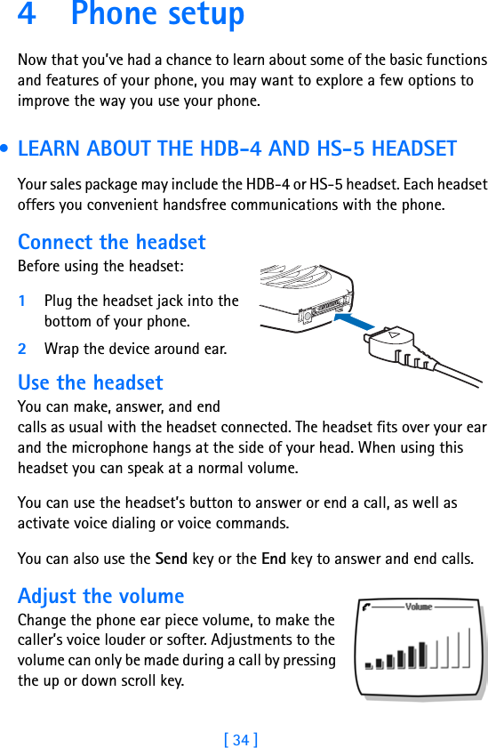[ 34 ]4Phone setupNow that you’ve had a chance to learn about some of the basic functions and features of your phone, you may want to explore a few options to improve the way you use your phone. • LEARN ABOUT THE HDB-4 AND HS-5 HEADSETYour sales package may include the HDB-4 or HS-5 headset. Each headset offers you convenient handsfree communications with the phone.Connect the headsetBefore using the headset:1Plug the headset jack into the bottom of your phone.2Wrap the device around ear.Use the headsetYou can make, answer, and end calls as usual with the headset connected. The headset fits over your ear and the microphone hangs at the side of your head. When using this headset you can speak at a normal volume.You can use the headset’s button to answer or end a call, as well as activate voice dialing or voice commands.You can also use the Send key or the End key to answer and end calls.Adjust the volumeChange the phone ear piece volume, to make the caller’s voice louder or softer. Adjustments to the volume can only be made during a call by pressing the up or down scroll key.