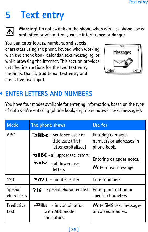 [ 35 ]Text entry5 Text entryWarning! Do not switch on the phone when wireless phone use is prohibited or when it may cause interference or danger.You can enter letters, numbers, and special characters using the phone keypad when working with the phone book, calendar, text messaging, or while browsing the Internet. This section provides detailed instructions for the two text entry methods, that is, traditional text entry and predictive text input. • ENTER LETTERS AND NUMBERSYou have four modes available for entering information, based on the type of data you’re entering (phone book, organizer notes or text messages):Mode The phone shows  Use forABC  - sentence case or title case (first letter capitalized)  - all uppercase letters  - all lowercase lettersEntering contacts, numbers or addresses in phone book.Entering calendar notes.Write a text message.123  - number entry. Enter numbers.Special characters - special characters list Enter punctuation or special characters.Predictive text - in combination with ABC mode indicators.Write SMS text messages or calendar notes.