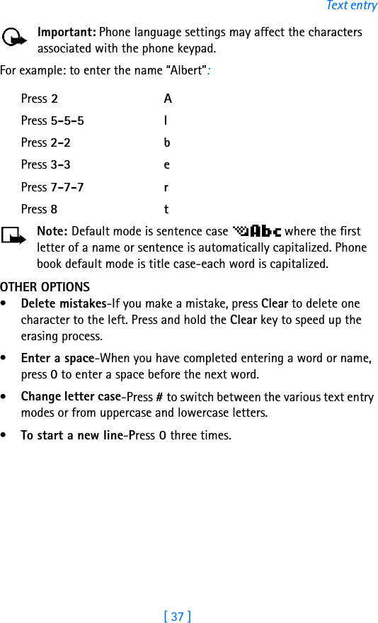 [ 37 ]Text entryImportant: Phone language settings may affect the characters associated with the phone keypad.For example: to enter the name “Albert”:Press 2APress 5-5-5 lPress 2-2 bPress 3-3 ePress 7-7-7 rPress 8tNote: Default mode is sentence case   where the first letter of a name or sentence is automatically capitalized. Phone book default mode is title case-each word is capitalized.OTHER OPTIONS•Delete mistakes-If you make a mistake, press Clear to delete one character to the left. Press and hold the Clear key to speed up the erasing process.•Enter a space-When you have completed entering a word or name, press 0 to enter a space before the next word.•Change letter case-Press # to switch between the various text entry modes or from uppercase and lowercase letters.•To start a new line-Press 0 three times.