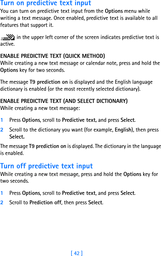 [ 42 ]Turn on predictive text inputYou can turn on predictive text input from the Options menu while writing a text message. Once enabled, predictive text is available to all features that support it. in the upper left corner of the screen indicates predictive text is active.ENABLE PREDICTIVE TEXT (QUICK METHOD)While creating a new text message or calendar note, press and hold the Options key for two seconds. The message T9 prediction on is displayed and the English language dictionary is enabled (or the most recently selected dictionary).ENABLE PREDICTIVE TEXT (AND SELECT DICTIONARY)While creating a new text message:1Press Options, scroll to Predictive text, and press Select.2Scroll to the dictionary you want (for example, English), then press Select.The message T9 prediction on is displayed. The dictionary in the language is enabled.Turn off predictive text inputWhile creating a new text message, press and hold the Options key for two seconds.1Press Options, scroll to Predictive text, and press Select.2Scroll to Prediction off, then press Select.