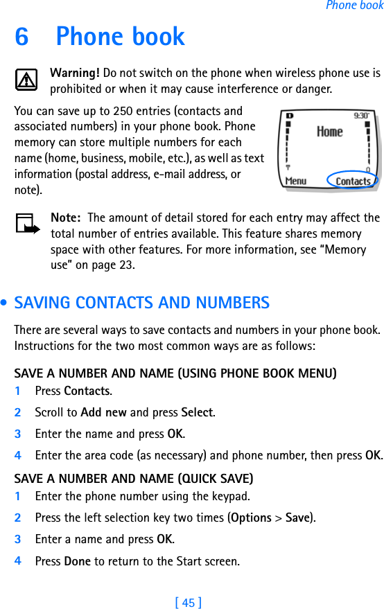 [ 45 ]Phone book6 Phone bookWarning! Do not switch on the phone when wireless phone use is prohibited or when it may cause interference or danger.You can save up to 250 entries (contacts and associated numbers) in your phone book. Phone memory can store multiple numbers for each name (home, business, mobile, etc.), as well as text information (postal address, e-mail address, or note). Note:  The amount of detail stored for each entry may affect the total number of entries available. This feature shares memory space with other features. For more information, see “Memory use” on page 23. • SAVING CONTACTS AND NUMBERSThere are several ways to save contacts and numbers in your phone book. Instructions for the two most common ways are as follows:SAVE A NUMBER AND NAME (USING PHONE BOOK MENU)1Press Contacts.2Scroll to Add new and press Select.3Enter the name and press OK.4Enter the area code (as necessary) and phone number, then press OK.SAVE A NUMBER AND NAME (QUICK SAVE)1Enter the phone number using the keypad.2Press the left selection key two times (Options &gt; Save).3Enter a name and press OK. 4Press Done to return to the Start screen.
