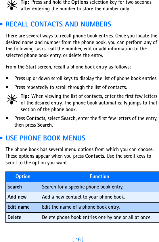 [ 46 ]Tip: Press and hold the Options selection key for two seconds after entering the number to store the number only. • RECALL CONTACTS AND NUMBERSThere are several ways to recall phone book entries. Once you locate the desired name and number from the phone book, you can perform any of the following tasks: call the number, edit or add information to the selected phone book entry, or delete the entry.From the Start screen, recall a phone book entry as follows:• Press up or down scroll keys to display the list of phone book entries. • Press repeatedly to scroll through the list of contacts. Tip: When viewing the list of contacts, enter the first few letters of the desired entry. The phone book automatically jumps to that section of the phone book.• Press Contacts, select Search, enter the first few letters of the entry, then press Search.  • USE PHONE BOOK MENUSThe phone book has several menu options from which you can choose. These options appear when you press Contacts. Use the scroll keys to scroll to the option you want. Option FunctionSearch Search for a specific phone book entry.Add new Add a new contact to your phone book.Edit name Edit the name of a phone book entry.Delete Delete phone book entries one by one or all at once.
