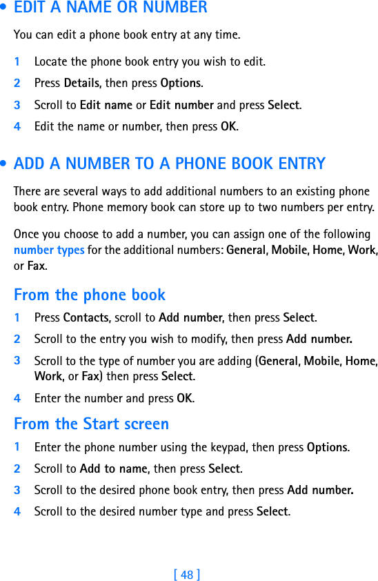 [ 48 ] • EDIT A NAME OR NUMBERYou can edit a phone book entry at any time.1Locate the phone book entry you wish to edit.2Press Details, then press Options. 3Scroll to Edit name or Edit number and press Select.4Edit the name or number, then press OK.  • ADD A NUMBER TO A PHONE BOOK ENTRYThere are several ways to add additional numbers to an existing phone book entry. Phone memory book can store up to two numbers per entry. Once you choose to add a number, you can assign one of the following number types for the additional numbers: General, Mobile, Home, Work, or Fax.From the phone book1Press Contacts, scroll to Add number, then press Select. 2Scroll to the entry you wish to modify, then press Add number.3Scroll to the type of number you are adding (General, Mobile, Home, Work, or Fax) then press Select. 4Enter the number and press OK. From the Start screen1Enter the phone number using the keypad, then press Options.2Scroll to Add to name, then press Select. 3Scroll to the desired phone book entry, then press Add number. 4Scroll to the desired number type and press Select. 
