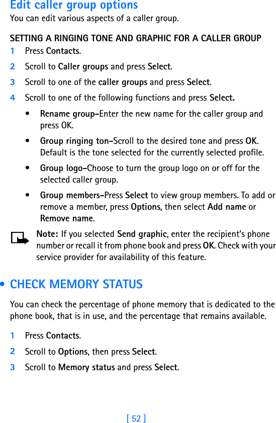 [ 52 ]Edit caller group optionsYou can edit various aspects of a caller group.SETTING A RINGING TONE AND GRAPHIC FOR A CALLER GROUP1Press Contacts.2Scroll to Caller groups and press Select.3Scroll to one of the caller groups and press Select.4Scroll to one of the following functions and press Select.•Rename group-Enter the new name for the caller group and press OK.•Group ringing ton-Scroll to the desired tone and press OK. Default is the tone selected for the currently selected profile. •Group logo-Choose to turn the group logo on or off for the selected caller group.•Group members-Press Select to view group members. To add or remove a member, press Options, then select Add name or Remove name.Note: If you selected Send graphic, enter the recipient’s phone number or recall it from phone book and press OK. Check with your service provider for availability of this feature. • CHECK MEMORY STATUSYou can check the percentage of phone memory that is dedicated to the phone book, that is in use, and the percentage that remains available. 1Press Contacts.2Scroll to Options, then press Select.3Scroll to Memory status and press Select. 
