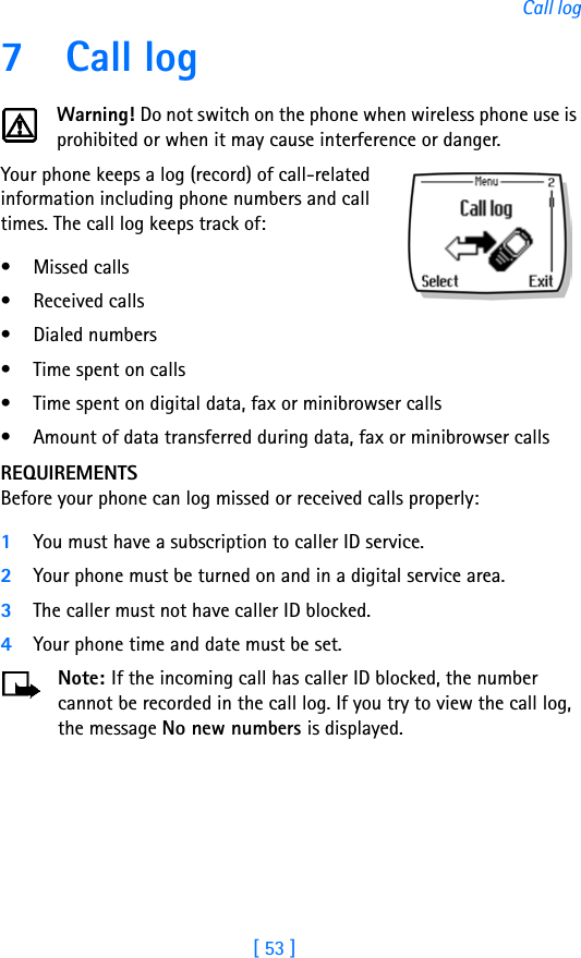 [ 53 ]Call log7Call logWarning! Do not switch on the phone when wireless phone use is prohibited or when it may cause interference or danger.Your phone keeps a log (record) of call-related information including phone numbers and call times. The call log keeps track of:• Missed calls• Received calls• Dialed numbers• Time spent on calls• Time spent on digital data, fax or minibrowser calls• Amount of data transferred during data, fax or minibrowser callsREQUIREMENTSBefore your phone can log missed or received calls properly:1You must have a subscription to caller ID service.2Your phone must be turned on and in a digital service area.3The caller must not have caller ID blocked.4Your phone time and date must be set.Note: If the incoming call has caller ID blocked, the number cannot be recorded in the call log. If you try to view the call log, the message No new numbers is displayed.