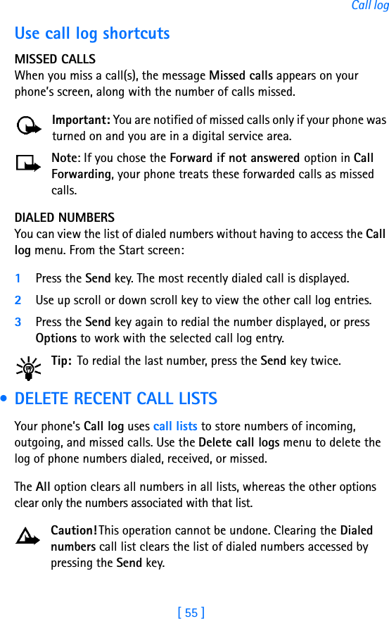 [ 55 ]Call logUse call log shortcutsMISSED CALLSWhen you miss a call(s), the message Missed calls appears on your phone’s screen, along with the number of calls missed.Important: You are notified of missed calls only if your phone was turned on and you are in a digital service area.Note: If you chose the Forward if not answered option in Call Forwarding, your phone treats these forwarded calls as missed calls. DIALED NUMBERSYou can view the list of dialed numbers without having to access the Call log menu. From the Start screen:1Press the Send key. The most recently dialed call is displayed.2Use up scroll or down scroll key to view the other call log entries.3Press the Send key again to redial the number displayed, or press Options to work with the selected call log entry.Tip: To redial the last number, press the Send key twice. • DELETE RECENT CALL LISTSYour phone’s Call log uses call lists to store numbers of incoming, outgoing, and missed calls. Use the Delete call logs menu to delete the log of phone numbers dialed, received, or missed. The All option clears all numbers in all lists, whereas the other options clear only the numbers associated with that list. Caution! This operation cannot be undone. Clearing the Dialed numbers call list clears the list of dialed numbers accessed by pressing the Send key. 
