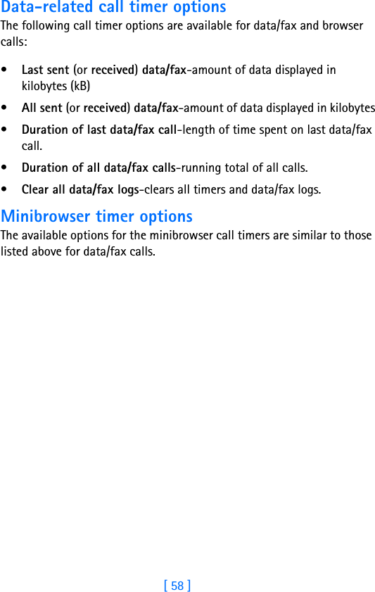 [ 58 ]Data-related call timer optionsThe following call timer options are available for data/fax and browser calls:•Last sent (or received) data/fax-amount of data displayed in kilobytes (kB)•All sent (or received) data/fax-amount of data displayed in kilobytes•Duration of last data/fax call-length of time spent on last data/fax call.•Duration of all data/fax calls-running total of all calls.•Clear all data/fax logs-clears all timers and data/fax logs.Minibrowser timer optionsThe available options for the minibrowser call timers are similar to those listed above for data/fax calls.