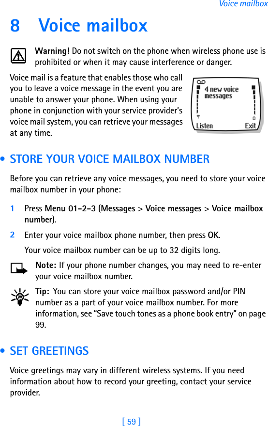 [ 59 ]Voice mailbox8 Voice mailboxWarning! Do not switch on the phone when wireless phone use is prohibited or when it may cause interference or danger.Voice mail is a feature that enables those who call you to leave a voice message in the event you are unable to answer your phone. When using your phone in conjunction with your service provider’s voice mail system, you can retrieve your messages at any time. • STORE YOUR VOICE MAILBOX NUMBERBefore you can retrieve any voice messages, you need to store your voice mailbox number in your phone:1Press Menu 01-2-3 (Messages &gt; Voice messages &gt; Voice mailbox number).2Enter your voice mailbox phone number, then press OK.Your voice mailbox number can be up to 32 digits long. Note: If your phone number changes, you may need to re-enter your voice mailbox number.Tip: You can store your voice mailbox password and/or PIN number as a part of your voice mailbox number. For more information, see “Save touch tones as a phone book entry” on page 99. • SET GREETINGS Voice greetings may vary in different wireless systems. If you need information about how to record your greeting, contact your service provider.
