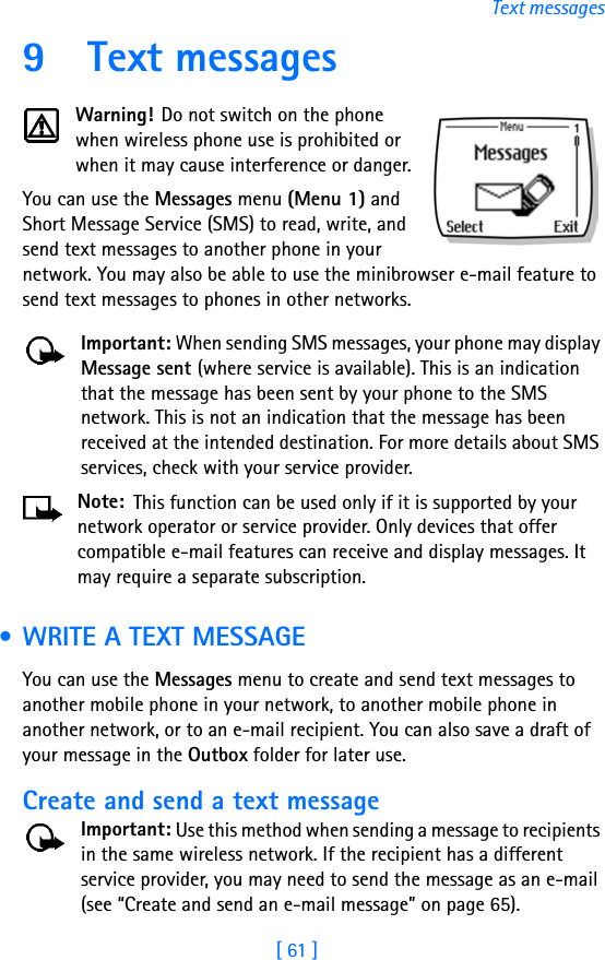 [ 61 ]Text messages9 Text messagesWarning! Do not switch on the phone when wireless phone use is prohibited or when it may cause interference or danger.You can use the Messages menu (Menu 1) and Short Message Service (SMS) to read, write, and send text messages to another phone in your network. You may also be able to use the minibrowser e-mail feature to send text messages to phones in other networks. Important: When sending SMS messages, your phone may display Message sent (where service is available). This is an indication that the message has been sent by your phone to the SMS network. This is not an indication that the message has been received at the intended destination. For more details about SMS services, check with your service provider.Note: This function can be used only if it is supported by your network operator or service provider. Only devices that offer compatible e-mail features can receive and display messages. It may require a separate subscription. • WRITE A TEXT MESSAGEYou can use the Messages menu to create and send text messages to another mobile phone in your network, to another mobile phone in another network, or to an e-mail recipient. You can also save a draft of your message in the Outbox folder for later use.Create and send a text messageImportant: Use this method when sending a message to recipients in the same wireless network. If the recipient has a different service provider, you may need to send the message as an e-mail (see “Create and send an e-mail message” on page 65).