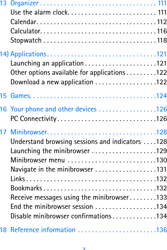 v13 Organizer . . . . . . . . . . . . . . . . . . . . . . . . . . . . . . . . . . 111Use the alarm clock. . . . . . . . . . . . . . . . . . . . . . . . . . 111Calendar. . . . . . . . . . . . . . . . . . . . . . . . . . . . . . . . . . . 112Calculator. . . . . . . . . . . . . . . . . . . . . . . . . . . . . . . . . . 116Stopwatch . . . . . . . . . . . . . . . . . . . . . . . . . . . . . . . . . 11814) Applications. . . . . . . . . . . . . . . . . . . . . . . . . . . . . . . .121Launching an application . . . . . . . . . . . . . . . . . . . . .121Other options available for applications . . . . . . . . .122Download a new application . . . . . . . . . . . . . . . . . .12215 Games. . . . . . . . . . . . . . . . . . . . . . . . . . . . . . . . . . . . .12416 Your phone and other devices . . . . . . . . . . . . . . . . .126PC Connectivity . . . . . . . . . . . . . . . . . . . . . . . . . . . . .12617 Minibrowser. . . . . . . . . . . . . . . . . . . . . . . . . . . . . . . .128Understand browsing sessions and indicators  . . . .128Launching the minibrowser . . . . . . . . . . . . . . . . . . .129Minibrowser menu  . . . . . . . . . . . . . . . . . . . . . . . . . .130Navigate in the minibrowser . . . . . . . . . . . . . . . . . .131Links . . . . . . . . . . . . . . . . . . . . . . . . . . . . . . . . . . . . . .132Bookmarks . . . . . . . . . . . . . . . . . . . . . . . . . . . . . . . . .132Receive messages using the minibrowser . . . . . . . .133End the minibrowser session . . . . . . . . . . . . . . . . . .134Disable minibrowser confirmations . . . . . . . . . . . . .13418 Reference information . . . . . . . . . . . . . . . . . . . . . . .136