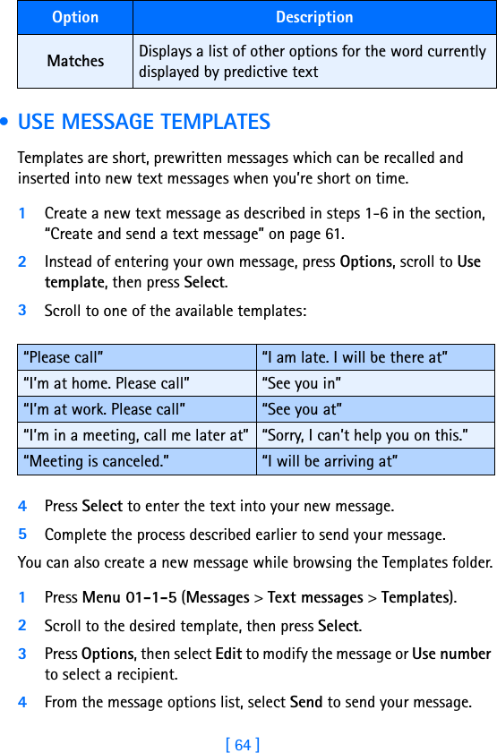 [ 64 ] • USE MESSAGE TEMPLATESTemplates are short, prewritten messages which can be recalled and inserted into new text messages when you’re short on time.1Create a new text message as described in steps 1-6 in the section, “Create and send a text message” on page 61.2Instead of entering your own message, press Options, scroll to Use template, then press Select.3Scroll to one of the available templates:4Press Select to enter the text into your new message.5Complete the process described earlier to send your message.You can also create a new message while browsing the Templates folder.1Press Menu 01-1-5 (Messages &gt; Text messages &gt; Templates).2Scroll to the desired template, then press Select.3Press Options, then select Edit to modify the message or Use number to select a recipient.4From the message options list, select Send to send your message.Matches Displays a list of other options for the word currently displayed by predictive text“Please call” “I am late. I will be there at”“I’m at home. Please call” “See you in”“I’m at work. Please call” “See you at”“I’m in a meeting, call me later at” “Sorry, I can’t help you on this.”“Meeting is canceled.” “I will be arriving at”Option Description