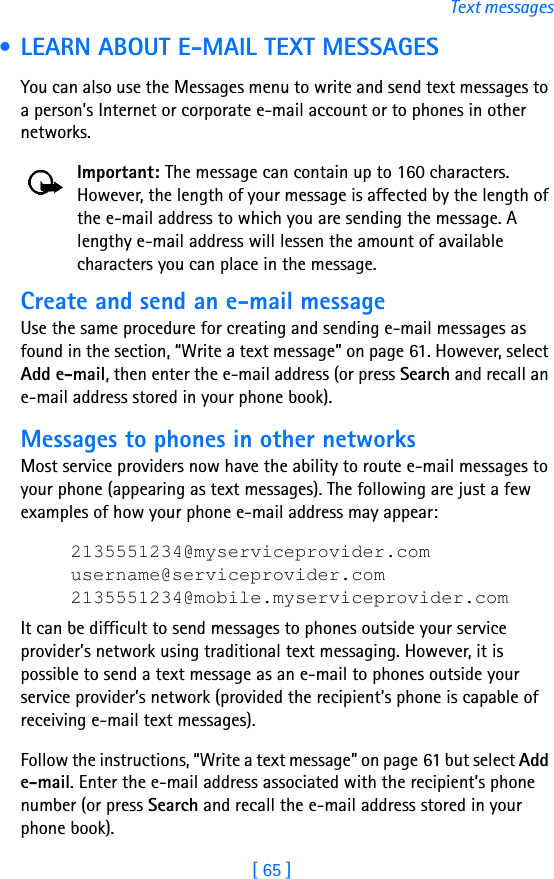 [ 65 ]Text messages • LEARN ABOUT E-MAIL TEXT MESSAGESYou can also use the Messages menu to write and send text messages to a person’s Internet or corporate e-mail account or to phones in other networks.Important: The message can contain up to 160 characters. However, the length of your message is affected by the length of the e-mail address to which you are sending the message. A lengthy e-mail address will lessen the amount of available characters you can place in the message.Create and send an e-mail messageUse the same procedure for creating and sending e-mail messages as found in the section, “Write a text message” on page 61. However, select Add e-mail, then enter the e-mail address (or press Search and recall an e-mail address stored in your phone book). Messages to phones in other networksMost service providers now have the ability to route e-mail messages to your phone (appearing as text messages). The following are just a few examples of how your phone e-mail address may appear:2135551234@myserviceprovider.comusername@serviceprovider.com2135551234@mobile.myserviceprovider.comIt can be difficult to send messages to phones outside your service provider’s network using traditional text messaging. However, it is possible to send a text message as an e-mail to phones outside your service provider’s network (provided the recipient’s phone is capable of receiving e-mail text messages). Follow the instructions, “Write a text message” on page 61 but select Add e-mail. Enter the e-mail address associated with the recipient’s phone number (or press Search and recall the e-mail address stored in your phone book).