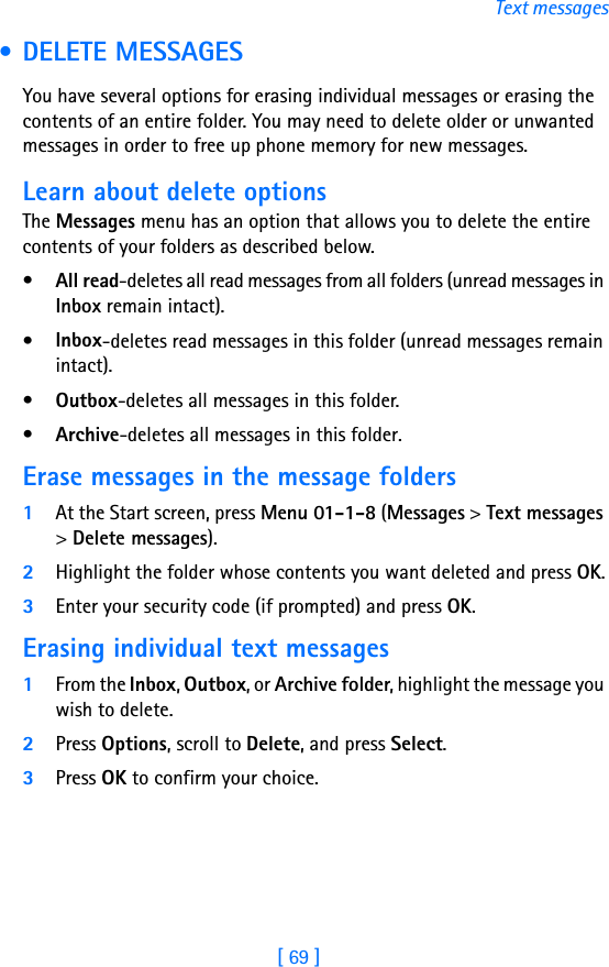 [ 69 ]Text messages • DELETE MESSAGESYou have several options for erasing individual messages or erasing the contents of an entire folder. You may need to delete older or unwanted messages in order to free up phone memory for new messages.Learn about delete optionsThe Messages menu has an option that allows you to delete the entire contents of your folders as described below.•All read-deletes all read messages from all folders (unread messages in Inbox remain intact).•Inbox-deletes read messages in this folder (unread messages remain intact).•Outbox-deletes all messages in this folder.•Archive-deletes all messages in this folder.Erase messages in the message folders1At the Start screen, press Menu 01-1-8 (Messages &gt; Text messages &gt; Delete messages).2Highlight the folder whose contents you want deleted and press OK.3Enter your security code (if prompted) and press OK.Erasing individual text messages1From the Inbox, Outbox, or Archive folder, highlight the message you wish to delete.2Press Options, scroll to Delete, and press Select. 3Press OK to confirm your choice.