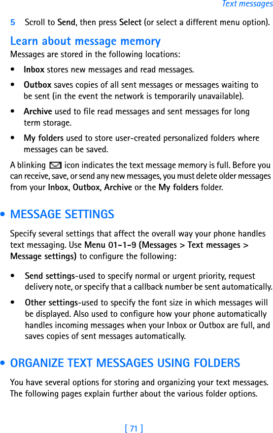 [ 71 ]Text messages5Scroll to Send, then press Select (or select a different menu option).Learn about message memoryMessages are stored in the following locations:•Inbox stores new messages and read messages.•Outbox saves copies of all sent messages or messages waiting to be sent (in the event the network is temporarily unavailable).•Archive used to file read messages and sent messages for longterm storage.•My folders used to store user-created personalized folders where messages can be saved.A blinking   icon indicates the text message memory is full. Before you can receive, save, or send any new messages, you must delete older messages from your Inbox, Outbox, Archive or the My folders folder. • MESSAGE SETTINGSSpecify several settings that affect the overall way your phone handles text messaging. Use Menu 01-1-9 (Messages &gt; Text messages &gt; Message settings) to configure the following:•Send settings-used to specify normal or urgent priority, request delivery note, or specify that a callback number be sent automatically.•Other settings-used to specify the font size in which messages will be displayed. Also used to configure how your phone automatically handles incoming messages when your Inbox or Outbox are full, and saves copies of sent messages automatically. • ORGANIZE TEXT MESSAGES USING FOLDERSYou have several options for storing and organizing your text messages. The following pages explain further about the various folder options.