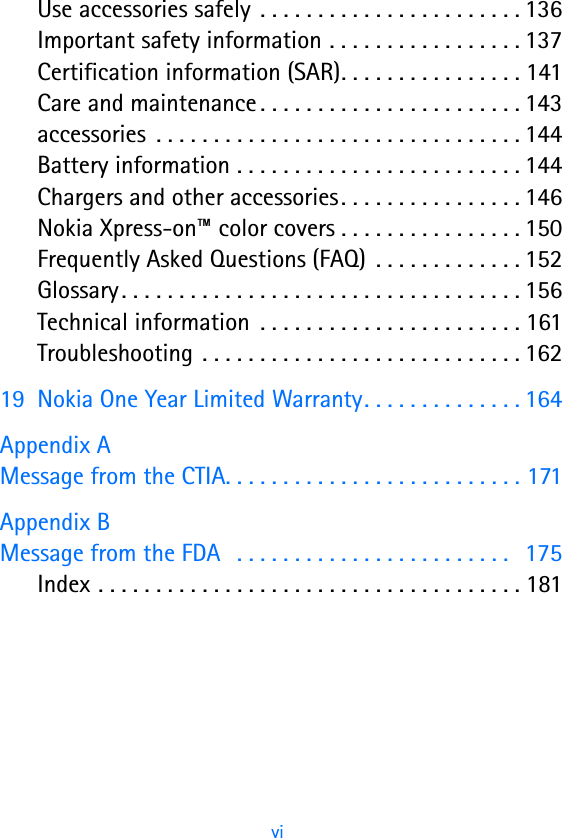                                                        vi   Use accessories safely  . . . . . . . . . . . . . . . . . . . . . . . 136Important safety information . . . . . . . . . . . . . . . . . 137Certification information (SAR). . . . . . . . . . . . . . . . 141Care and maintenance . . . . . . . . . . . . . . . . . . . . . . . 143accessories  . . . . . . . . . . . . . . . . . . . . . . . . . . . . . . . . 144Battery information . . . . . . . . . . . . . . . . . . . . . . . . . 144Chargers and other accessories. . . . . . . . . . . . . . . . 146Nokia Xpress-on™ color covers . . . . . . . . . . . . . . . . 150Frequently Asked Questions (FAQ)  . . . . . . . . . . . . . 152Glossary. . . . . . . . . . . . . . . . . . . . . . . . . . . . . . . . . . . 156Technical information  . . . . . . . . . . . . . . . . . . . . . . . 161Troubleshooting . . . . . . . . . . . . . . . . . . . . . . . . . . . . 16219 Nokia One Year Limited Warranty. . . . . . . . . . . . . . 164Appendix A Message from the CTIA. . . . . . . . . . . . . . . . . . . . . . . . . . 171Appendix B Message from the FDA   . . . . . . . . . . . . . . . . . . . . . . . .   175Index . . . . . . . . . . . . . . . . . . . . . . . . . . . . . . . . . . . . . 181
