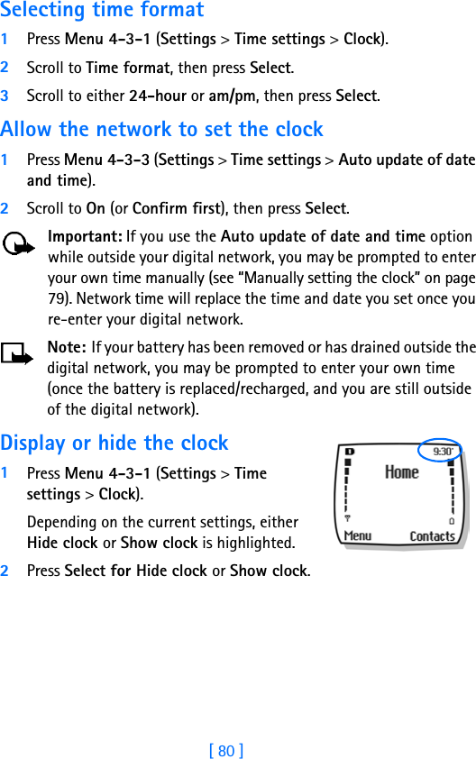 [ 80 ]Selecting time format1Press Menu 4-3-1 (Settings &gt; Time settings &gt; Clock).2Scroll to Time format, then press Select.3Scroll to either 24-hour or am/pm, then press Select.Allow the network to set the clock1Press Menu 4-3-3 (Settings &gt; Time settings &gt; Auto update of date and time).2Scroll to On (or Confirm first), then press Select.Important: If you use the Auto update of date and time option while outside your digital network, you may be prompted to enter your own time manually (see “Manually setting the clock” on page 79). Network time will replace the time and date you set once you re-enter your digital network.Note: If your battery has been removed or has drained outside the digital network, you may be prompted to enter your own time (once the battery is replaced/recharged, and you are still outside of the digital network). Display or hide the clock1Press Menu 4-3-1 (Settings &gt; Time settings &gt; Clock). Depending on the current settings, either Hide clock or Show clock is highlighted.2Press Select for Hide clock or Show clock.