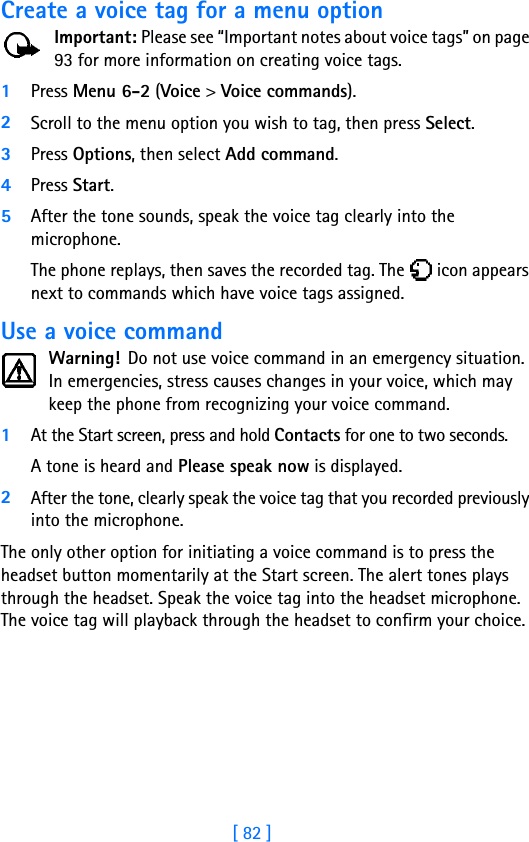 [ 82 ]Create a voice tag for a menu optionImportant: Please see “Important notes about voice tags” on page 93 for more information on creating voice tags.1Press Menu 6-2 (Voice &gt; Voice commands).2Scroll to the menu option you wish to tag, then press Select.3Press Options, then select Add command. 4Press Start. 5After the tone sounds, speak the voice tag clearly into the microphone. The phone replays, then saves the recorded tag. The   icon appears next to commands which have voice tags assigned.Use a voice commandWarning! Do not use voice command in an emergency situation. In emergencies, stress causes changes in your voice, which may keep the phone from recognizing your voice command. 1At the Start screen, press and hold Contacts for one to two seconds. A tone is heard and Please speak now is displayed.2After the tone, clearly speak the voice tag that you recorded previously into the microphone.The only other option for initiating a voice command is to press the headset button momentarily at the Start screen. The alert tones plays through the headset. Speak the voice tag into the headset microphone. The voice tag will playback through the headset to confirm your choice.