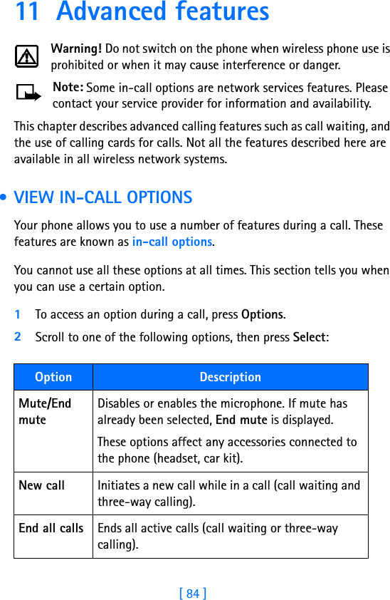 [ 84 ]11 Advanced featuresWarning! Do not switch on the phone when wireless phone use is prohibited or when it may cause interference or danger.Note: Some in-call options are network services features. Please contact your service provider for information and availability.This chapter describes advanced calling features such as call waiting, and the use of calling cards for calls. Not all the features described here are available in all wireless network systems.  • VIEW IN-CALL OPTIONSYour phone allows you to use a number of features during a call. These features are known as in-call options.You cannot use all these options at all times. This section tells you when you can use a certain option.1To access an option during a call, press Options. 2Scroll to one of the following options, then press Select:Option DescriptionMute/End muteDisables or enables the microphone. If mute has already been selected, End mute is displayed. These options affect any accessories connected to the phone (headset, car kit).New call Initiates a new call while in a call (call waiting and three-way calling).End all calls Ends all active calls (call waiting or three-way calling).