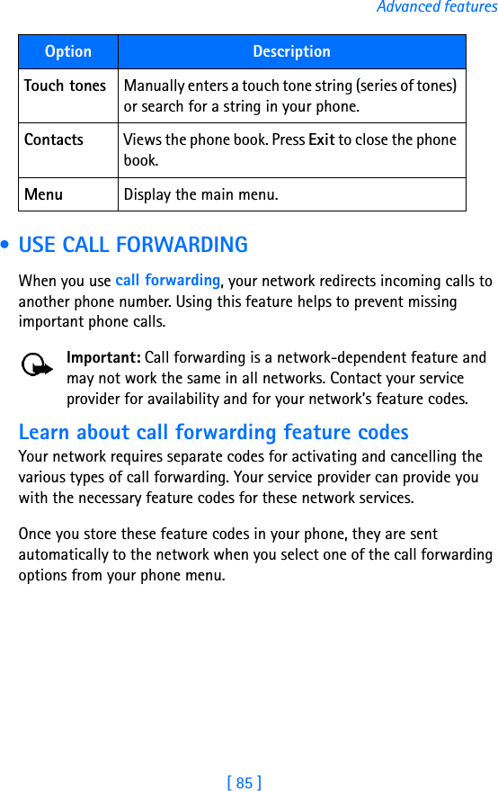 [ 85 ]Advanced features • USE CALL FORWARDINGWhen you use call forwarding, your network redirects incoming calls to another phone number. Using this feature helps to prevent missing important phone calls.Important: Call forwarding is a network-dependent feature and may not work the same in all networks. Contact your service provider for availability and for your network’s feature codes.Learn about call forwarding feature codesYour network requires separate codes for activating and cancelling the various types of call forwarding. Your service provider can provide you with the necessary feature codes for these network services.Once you store these feature codes in your phone, they are sent automatically to the network when you select one of the call forwarding options from your phone menu.Touch tones Manually enters a touch tone string (series of tones) or search for a string in your phone.Contacts Views the phone book. Press Exit to close the phone book.Menu Display the main menu.Option Description