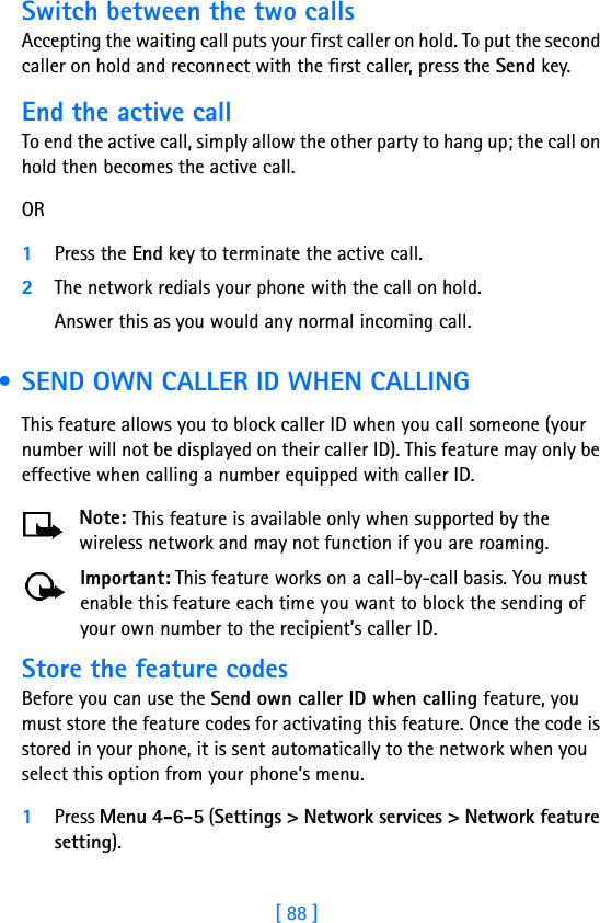 [ 88 ]Switch between the two callsAccepting the waiting call puts your first caller on hold. To put the second caller on hold and reconnect with the first caller, press the Send key.End the active callTo end the active call, simply allow the other party to hang up; the call on hold then becomes the active call. OR1Press the End key to terminate the active call.2The network redials your phone with the call on hold. Answer this as you would any normal incoming call. • SEND OWN CALLER ID WHEN CALLINGThis feature allows you to block caller ID when you call someone (your number will not be displayed on their caller ID). This feature may only be effective when calling a number equipped with caller ID.Note: This feature is available only when supported by the wireless network and may not function if you are roaming.Important: This feature works on a call-by-call basis. You must enable this feature each time you want to block the sending of your own number to the recipient’s caller ID.Store the feature codesBefore you can use the Send own caller ID when calling feature, you must store the feature codes for activating this feature. Once the code is stored in your phone, it is sent automatically to the network when you select this option from your phone’s menu.1Press Menu 4-6-5 (Settings &gt; Network services &gt; Network feature setting). 