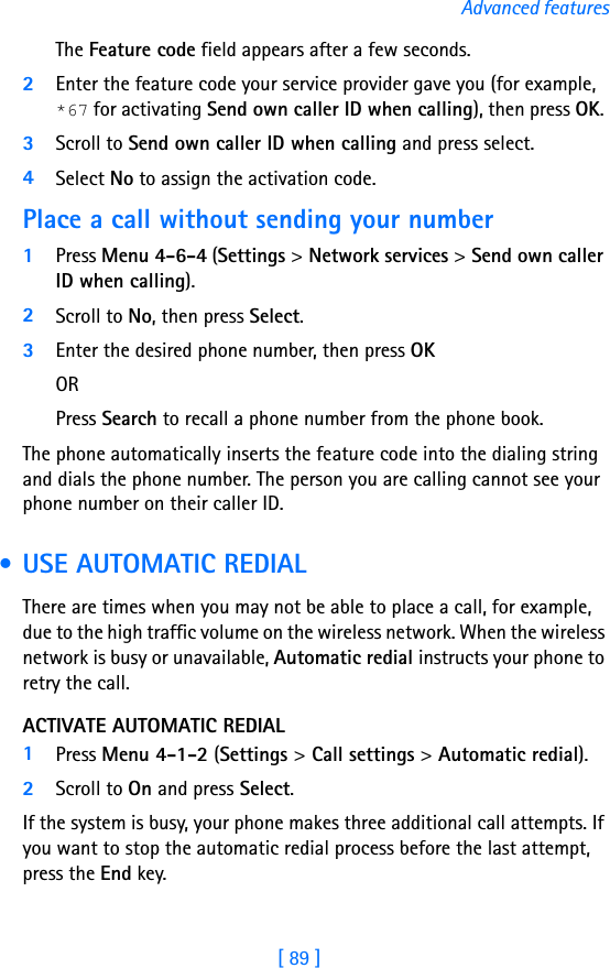 [ 89 ]Advanced featuresThe Feature code field appears after a few seconds.2Enter the feature code your service provider gave you (for example, *67 for activating Send own caller ID when calling), then press OK. 3Scroll to Send own caller ID when calling and press select.4Select No to assign the activation code.Place a call without sending your number1Press Menu 4-6-4 (Settings &gt; Network services &gt; Send own caller ID when calling). 2Scroll to No, then press Select.3Enter the desired phone number, then press OK OR Press Search to recall a phone number from the phone book.The phone automatically inserts the feature code into the dialing string and dials the phone number. The person you are calling cannot see your phone number on their caller ID. • USE AUTOMATIC REDIALThere are times when you may not be able to place a call, for example, due to the high traffic volume on the wireless network. When the wireless network is busy or unavailable, Automatic redial instructs your phone to retry the call.ACTIVATE AUTOMATIC REDIAL1Press Menu 4-1-2 (Settings &gt; Call settings &gt; Automatic redial).2Scroll to On and press Select.If the system is busy, your phone makes three additional call attempts. If you want to stop the automatic redial process before the last attempt, press the End key.