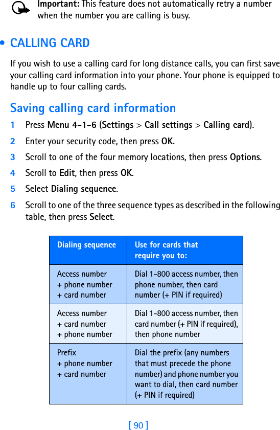 [ 90 ]Important: This feature does not automatically retry a number when the number you are calling is busy. • CALLING CARDIf you wish to use a calling card for long distance calls, you can first save your calling card information into your phone. Your phone is equipped to handle up to four calling cards.Saving calling card information1Press Menu 4-1-6 (Settings &gt; Call settings &gt; Calling card).2Enter your security code, then press OK.3Scroll to one of the four memory locations, then press Options.4Scroll to Edit, then press OK.5Select Dialing sequence. 6Scroll to one of the three sequence types as described in the following table, then press Select.Dialing sequence Use for cards thatrequire you to:Access number+ phone number+ card numberDial 1-800 access number, then phone number, then card number (+ PIN if required)Access number+ card number+ phone numberDial 1-800 access number, then card number (+ PIN if required), then phone numberPrefix+ phone number+ card numberDial the prefix (any numbers that must precede the phone number) and phone number you want to dial, then card number (+ PIN if required)
