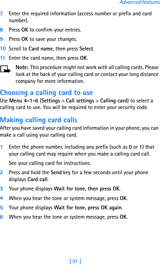[ 91 ]Advanced features7Enter the required information (access number or prefix and card number). 8Press OK to confirm your entries.9Press OK to save your changes.10 Scroll to Card name, then press Select. 11 Enter the card name, then press OK.Note: This procedure might not work with all calling cards. Please look at the back of your calling card or contact your long distance company for more information.Choosing a calling card to useUse Menu 4-1-6 (Settings &gt; Call settings &gt; Calling card) to select a calling card to use. You will be required to enter your security code.Making calling card callsAfter you have saved your calling card information in your phone, you can make a call using your calling card.1Enter the phone number, including any prefix (such as 0 or 1) that your calling card may require when you make a calling card call. See your calling card for instructions.2Press and hold the Send key for a few seconds until your phone displays Card call.3Your phone displays Wait for tone, then press OK. 4When you hear the tone or system message, press OK.5Your phone displays Wait for tone, press OK again. 6When you hear the tone or system message, press OK.