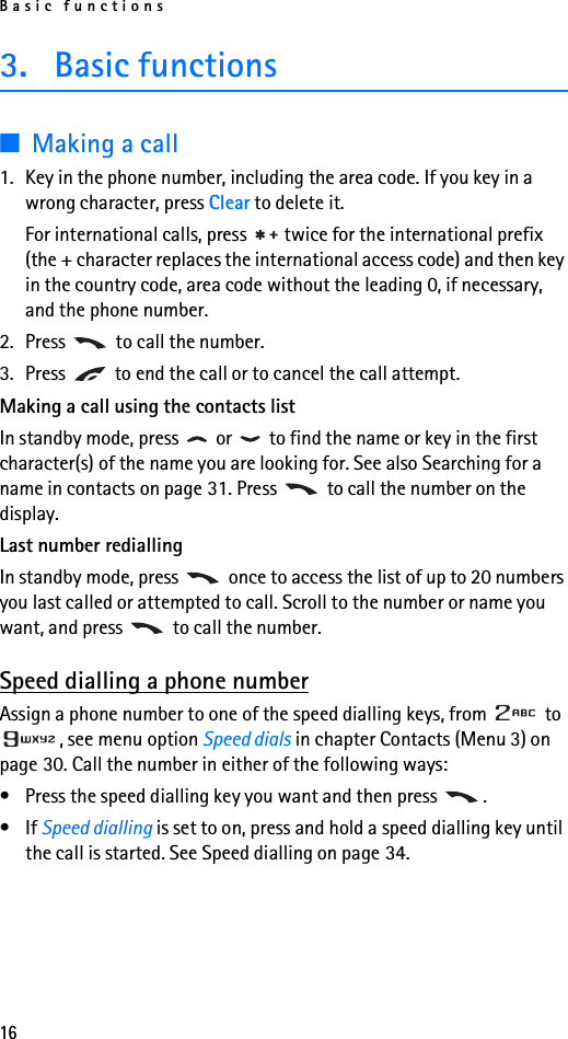 Basic functions163. Basic functions■Making a call1. Key in the phone number, including the area code. If you key in a wrong character, press Clear to delete it.For international calls, press   twice for the international prefix (the + character replaces the international access code) and then key in the country code, area code without the leading 0, if necessary, and the phone number.2. Press   to call the number.3. Press   to end the call or to cancel the call attempt.Making a call using the contacts listIn standby mode, press   or   to find the name or key in the first character(s) of the name you are looking for. See also Searching for a name in contacts on page 31. Press   to call the number on the display.Last number rediallingIn standby mode, press   once to access the list of up to 20 numbers you last called or attempted to call. Scroll to the number or name you want, and press   to call the number.Speed dialling a phone numberAssign a phone number to one of the speed dialling keys, from   to , see menu option Speed dials in chapter Contacts (Menu 3) on page 30. Call the number in either of the following ways:• Press the speed dialling key you want and then press  .•If Speed dialling is set to on, press and hold a speed dialling key until the call is started. See Speed dialling on page 34.