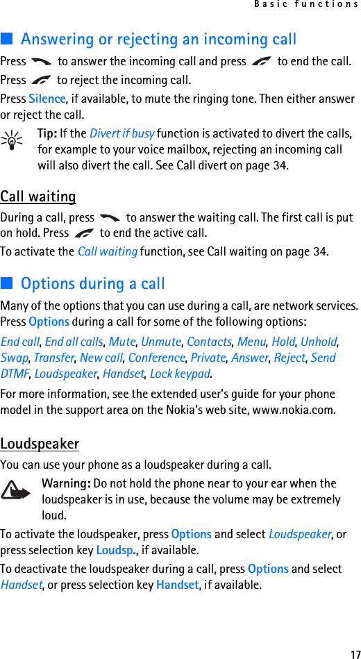 Basic functions17■Answering or rejecting an incoming callPress   to answer the incoming call and press   to end the call.Press   to reject the incoming call.Press Silence, if available, to mute the ringing tone. Then either answer or reject the call.Tip: If the Divert if busy function is activated to divert the calls, for example to your voice mailbox, rejecting an incoming call will also divert the call. See Call divert on page 34.Call waitingDuring a call, press   to answer the waiting call. The first call is put on hold. Press   to end the active call.To activate the Call waiting function, see Call waiting on page 34.■Options during a callMany of the options that you can use during a call, are network services. Press Options during a call for some of the following options: End call, End all calls, Mute, Unmute, Contacts, Menu, Hold, Unhold, Swap, Transfer, New call, Conference, Private, Answer, Reject, Send DTMF, Loudspeaker, Handset, Lock keypad. For more information, see the extended user’s guide for your phone model in the support area on the Nokia’s web site, www.nokia.com.LoudspeakerYou can use your phone as a loudspeaker during a call. Warning: Do not hold the phone near to your ear when the loudspeaker is in use, because the volume may be extremely loud.To activate the loudspeaker, press Options and select Loudspeaker, or press selection key Loudsp., if available.To deactivate the loudspeaker during a call, press Options and select Handset, or press selection key Handset, if available.