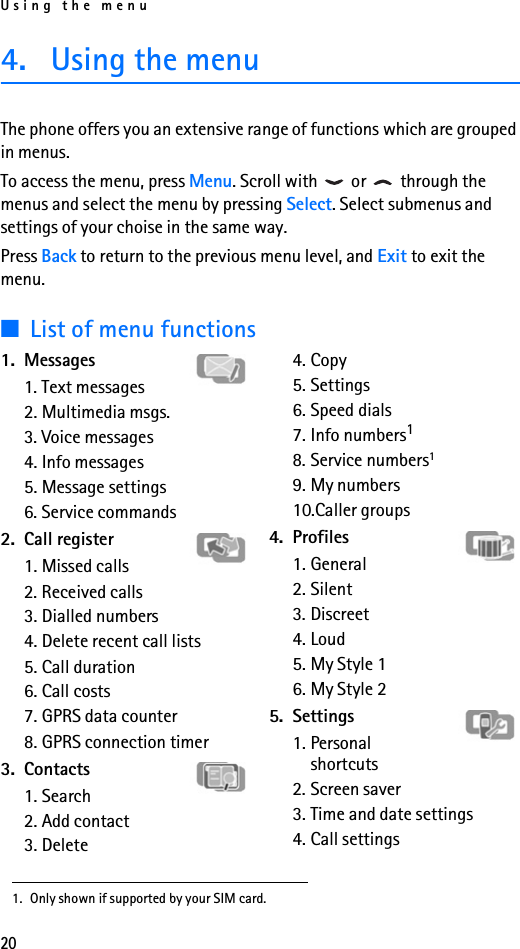 Using the menu204. Using the menuThe phone offers you an extensive range of functions which are grouped in menus. To access the menu, press Menu. Scroll with   or   through the menus and select the menu by pressing Select. Select submenus and settings of your choise in the same way. Press Back to return to the previous menu level, and Exit to exit the menu.■List of menu functions1. Messages1. Text messages2. Multimedia msgs.3. Voice messages4. Info messages5. Message settings6. Service commands2. Call register1. Missed calls2. Received calls3. Dialled numbers4. Delete recent call lists5. Call duration6. Call costs7. GPRS data counter8. GPRS connection timer3. Contacts1. Search2. Add contact3. Delete4. Copy5. Settings6. Speed dials7. Info numbers18. Service numbers19. My numbers10.Caller groups4. Profiles1. General2. Silent3. Discreet4. Loud5. My Style 1 6. My Style 2 5. Settings1. Personal shortcuts2. Screen saver3. Time and date settings4. Call settings1. Only shown if supported by your SIM card.