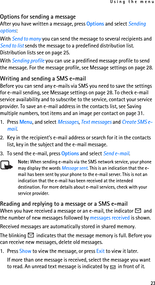Using the menu23Options for sending a messageAfter you have written a message, press Options and select Sending options: With Send to many you can send the message to several recipients and Send to list sends the message to a predefined distribution list. Distribution lists see on page 25.With Sending profile you can use a predifined message profile to send the message. For the message profile, see Message settings on page 28.Writing and sending a SMS e-mailBefore you can send any e-mails via SMS you need to save the settings for e-mail sending, see Message settings on page 28. To check e-mail service availability and to subscribe to the service, contact your service provider. To save an e-mail address in the contacts list, see Saving multiple numbers, text items and an image per contact on page 31.1. Press Menu, and select Messages, Text messages and Create SMS e-mail.2. Key in the recipient’s e-mail address or search for it in the contacts list, key in the subject and the e-mail message.3. To send the e-mail, press Options and select Send e-mail.Note: When sending e-mails via the SMS network service, your phone may display the words Message sent. This is an indication that the e-mail has been sent by your phone to the e-mail server. This is not an indication that the e-mail has been received at the intended destination. For more details about e-mail services, check with your service provider.Reading and replying to a message or a SMS e-mailWhen you have received a message or an e-mail, the indicator   and the number of new messages followed by messages received is shown.Received messages are automatically stored in shared memory.The blinking   indicates that the message memory is full. Before you can receive new messages, delete old messages.1. Press Show to view the message, or press Exit to view it later.If more than one message is received, select the message you want to read. An unread text message is indicated by   in front of it.
