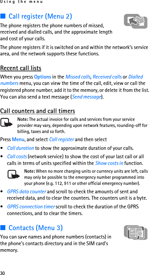 Using the menu30■Call register (Menu 2)The phone registers the phone numbers of missed, received and dialled calls, and the approximate length and cost of your calls.The phone registers if it is switched on and within the network’s service area, and the network supports these functions.Recent call listsWhen you press Options in the Missed calls, Received calls or Dialled numbers menu, you can view the time of the call, edit, view or call the registered phone number, add it to the memory, or delete it from the list. You can also send a text message (Send message).Call counters and call timersNote: The actual invoice for calls and services from your service provider may vary, depending upon network features, rounding-off for billing, taxes and so forth.Press Menu, and select Call register and then select•Call duration to show the approximate duration of your calls. •Call costs (network service) to show the cost of your last call or all calls in terms of units specified within the Show costs in function.Note: When no more charging units or currency units are left, calls may only be possible to the emergency number programmed into your phone (e.g. 112, 911 or other official emergency number).•GPRS data counter and scroll to check the amounts of sent and received data, and to clear the counters. The counters unit is a byte.•GPRS connection timer scroll to check the duration of the GPRS connections, and to clear the timers. ■Contacts (Menu 3)You can save names and phone numbers (contacts) in the phone’s contacts directory and in the SIM card’s memory.