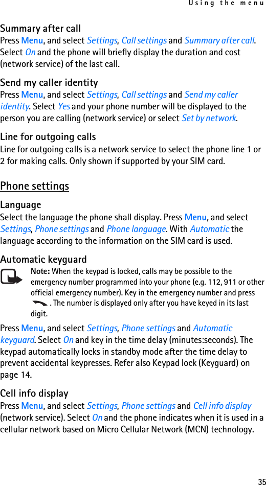 Using the menu35Summary after callPress Menu, and select Settings, Call settings and Summary after call. Select On and the phone will briefly display the duration and cost (network service) of the last call.Send my caller identityPress Menu, and select Settings, Call settings and Send my caller identity. Select Yes and your phone number will be displayed to the person you are calling (network service) or select Set by network.Line for outgoing callsLine for outgoing calls is a network service to select the phone line 1 or 2 for making calls. Only shown if supported by your SIM card.Phone settingsLanguageSelect the language the phone shall display. Press Menu, and select Settings, Phone settings and Phone language. With Automatic the language according to the information on the SIM card is used.Automatic keyguardNote: When the keypad is locked, calls may be possible to the emergency number programmed into your phone (e.g. 112, 911 or other official emergency number). Key in the emergency number and press . The number is displayed only after you have keyed in its last digit.Press Menu, and select Settings, Phone settings and Automatic keyguard. Select On and key in the time delay (minutes:seconds). The keypad automatically locks in standby mode after the time delay to prevent accidental keypresses. Refer also Keypad lock (Keyguard) on page 14.Cell info displayPress Menu, and select Settings, Phone settings and Cell info display (network service). Select On and the phone indicates when it is used in a cellular network based on Micro Cellular Network (MCN) technology.