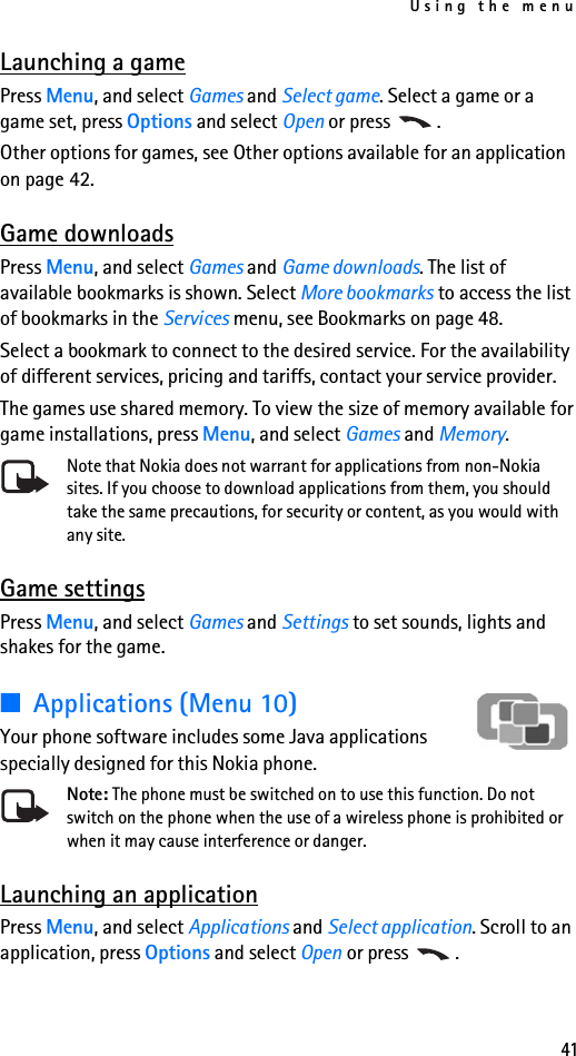 Using the menu41Launching a gamePress Menu, and select Games and Select game. Select a game or a game set, press Options and select Open or press  .Other options for games, see Other options available for an application on page 42.Game downloadsPress Menu, and select Games and Game downloads. The list of available bookmarks is shown. Select More bookmarks to access the list of bookmarks in the Services menu, see Bookmarks on page 48.Select a bookmark to connect to the desired service. For the availability of different services, pricing and tariffs, contact your service provider.The games use shared memory. To view the size of memory available for game installations, press Menu, and select Games and Memory. Note that Nokia does not warrant for applications from non-Nokia sites. If you choose to download applications from them, you should take the same precautions, for security or content, as you would with any site. Game settingsPress Menu, and select Games and Settings to set sounds, lights and shakes for the game. ■Applications (Menu 10)Your phone software includes some Java applications specially designed for this Nokia phone. Note: The phone must be switched on to use this function. Do not switch on the phone when the use of a wireless phone is prohibited or when it may cause interference or danger.Launching an applicationPress Menu, and select Applications and Select application. Scroll to an application, press Options and select Open or press  .