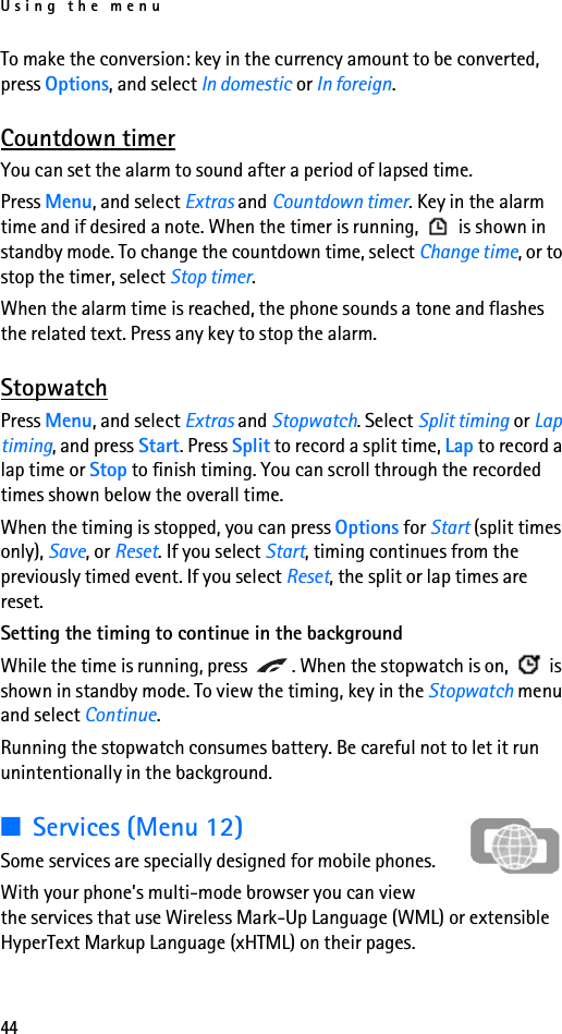 Using the menu44To make the conversion: key in the currency amount to be converted, press Options, and select In domestic or In foreign.Countdown timerYou can set the alarm to sound after a period of lapsed time.Press Menu, and select Extras and Countdown timer. Key in the alarm time and if desired a note. When the timer is running,   is shown in standby mode. To change the countdown time, select Change time, or to stop the timer, select Stop timer.When the alarm time is reached, the phone sounds a tone and flashes the related text. Press any key to stop the alarm.StopwatchPress Menu, and select Extras and Stopwatch. Select Split timing or Lap timing, and press Start. Press Split to record a split time, Lap to record a lap time or Stop to finish timing. You can scroll through the recorded times shown below the overall time.When the timing is stopped, you can press Options for Start (split times only), Save, or Reset. If you select Start, timing continues from the previously timed event. If you select Reset, the split or lap times are reset.Setting the timing to continue in the backgroundWhile the time is running, press  . When the stopwatch is on,   is shown in standby mode. To view the timing, key in the Stopwatch menu and select Continue. Running the stopwatch consumes battery. Be careful not to let it run unintentionally in the background.■Services (Menu 12)Some services are specially designed for mobile phones.With your phone’s multi-mode browser you can view the services that use Wireless Mark-Up Language (WML) or extensible HyperText Markup Language (xHTML) on their pages. 