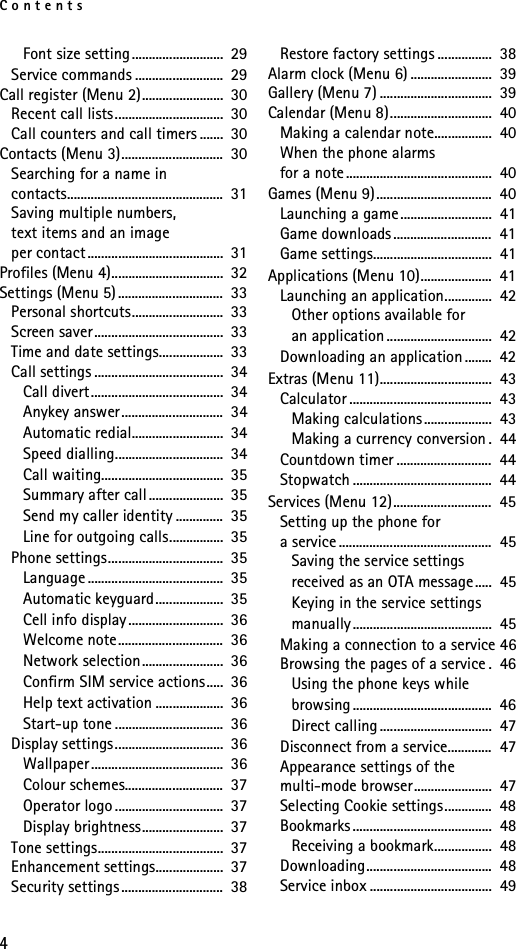 Contents4Font size setting ...........................  29Service commands ..........................  29Call register (Menu 2)........................  30Recent call lists................................  30Call counters and call timers .......  30Contacts (Menu 3)..............................  30Searching for a name in contacts..............................................  31Saving multiple numbers, text items and an image per contact ........................................  31Profiles (Menu 4).................................  32Settings (Menu 5)...............................  33Personal shortcuts...........................  33Screen saver......................................  33Time and date settings...................  33Call settings ......................................  34Call divert.......................................  34Anykey answer..............................  34Automatic redial...........................  34Speed dialling................................  34Call waiting....................................  35Summary after call......................  35Send my caller identity ..............  35Line for outgoing calls................  35Phone settings..................................  35Language ........................................  35Automatic keyguard....................  35Cell info display ............................  36Welcome note...............................  36Network selection........................  36Confirm SIM service actions.....  36Help text activation ....................  36Start-up tone ................................  36Display settings................................  36Wallpaper.......................................  36Colour schemes.............................  37Operator logo ................................  37Display brightness........................  37Tone settings.....................................  37Enhancement settings....................  37Security settings..............................  38Restore factory settings ................  38Alarm clock (Menu 6) ........................  39Gallery (Menu 7) .................................  39Calendar (Menu 8)..............................  40Making a calendar note.................  40When the phone alarms for a note...........................................  40Games (Menu 9)..................................  40Launching a game...........................  41Game downloads .............................  41Game settings...................................  41Applications (Menu 10).....................  41Launching an application..............  42Other options available for an application ...............................  42Downloading an application ........  42Extras (Menu 11).................................  43Calculator ..........................................  43Making calculations ....................  43Making a currency conversion .  44Countdown timer ............................  44Stopwatch .........................................  44Services (Menu 12).............................  45Setting up the phone for a service .............................................  45Saving the service settings received as an OTA message.....  45Keying in the service settings manually .........................................  45Making a connection to a service 46Browsing the pages of a service .  46Using the phone keys while browsing .........................................  46Direct calling .................................  47Disconnect from a service.............  47Appearance settings of the multi-mode browser.......................  47Selecting Cookie settings..............  48Bookmarks .........................................  48Receiving a bookmark.................  48Downloading.....................................  48Service inbox ....................................  49