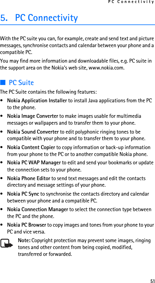 PC Connectivity515. PC ConnectivityWith the PC suite you can, for example, create and send text and picture messages, synchronise contacts and calendar between your phone and a compatible PC.You may find more information and downloadable files, e.g. PC suite in the support area on the Nokia’s web site, www.nokia.com.■PC SuiteThe PC Suite contains the following features:•Nokia Application Installer to install Java applications from the PC to the phone.•Nokia Image Converter to make images usable for multimedia messages or wallpapers and to transfer them to your phone.•Nokia Sound Converter to edit polyphonic ringing tones to be compatible with your phone and to transfer them to your phone.•Nokia Content Copier to copy information or back-up information from your phone to the PC or to another compatible Nokia phone.•Nokia PC WAP Manager to edit and send your bookmarks or update the connection sets to your phone.•Nokia Phone Editor to send text messages and edit the contacts directory and message settings of your phone.•Nokia PC Sync to synchronise the contacts directory and calendar between your phone and a compatible PC.•Nokia Connection Manager to select the connection type between the PC and the phone.•Nokia PC Browser to copy images and tones from your phone to your PC and vice versa.Note: Copyright protection may prevent some images, ringing tones and other content from being copied, modified, transferred or forwarded.