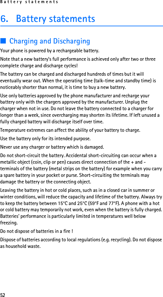 Battery statements526. Battery statements■Charging and DischargingYour phone is powered by a rechargeable battery.Note that a new battery’s full performance is achieved only after two or three complete charge and discharge cycles!The battery can be charged and discharged hundreds of times but it will eventually wear out. When the operating time (talk-time and standby time) is noticeably shorter than normal, it is time to buy a new battery.Use only batteries approved by the phone manufacturer and recharge your battery only with the chargers approved by the manufacturer. Unplug the charger when not in use. Do not leave the battery connected to a charger for longer than a week, since overcharging may shorten its lifetime. If left unused a fully charged battery will discharge itself over time.Temperature extremes can affect the ability of your battery to charge.Use the battery only for its intended purpose.Never use any charger or battery which is damaged.Do not short-circuit the battery. Accidental short-circuiting can occur when a metallic object (coin, clip or pen) causes direct connection of the + and - terminals of the battery (metal strips on the battery) for example when you carry a spare battery in your pocket or purse. Short-circuiting the terminals may damage the battery or the connecting object.Leaving the battery in hot or cold places, such as in a closed car in summer or winter conditions, will reduce the capacity and lifetime of the battery. Always try to keep the battery between 15°C and 25°C (59°F and 77°F). A phone with a hot or cold battery may temporarily not work, even when the battery is fully charged. Batteries&apos; performance is particularly limited in temperatures well below freezing.Do not dispose of batteries in a fire !Dispose of batteries according to local regulations (e.g. recycling). Do not dispose as household waste.