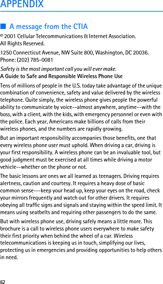62APPENDIX■A message from the CTIA© 2001 Cellular Telecommunications &amp; Internet Association. All Rights Reserved.1250 Connecticut Avenue, NW Suite 800, Washington, DC 20036.Phone: (202) 785-0081Safety is the most important call you will ever make.A Guide to Safe and Responsible Wireless Phone UseTens of millions of people in the U.S. today take advantage of the unique combination of convenience, safety and value delivered by the wireless telephone. Quite simply, the wireless phone gives people the powerful ability to communicate by voice--almost anywhere, anytime--with the boss, with a client, with the kids, with emergency personnel or even with the police. Each year, Americans make billions of calls from their wireless phones, and the numbers are rapidly growing.But an important responsibility accompanies those benefits, one that every wireless phone user must uphold. When driving a car, driving is your first responsibility. A wireless phone can be an invaluable tool, but good judgment must be exercised at all times while driving a motor vehicle--whether on the phone or not.The basic lessons are ones we all learned as teenagers. Driving requires alertness, caution and courtesy. It requires a heavy dose of basic common sense---keep your head up, keep your eyes on the road, check your mirrors frequently and watch out for other drivers. It requires obeying all traffic signs and signals and staying within the speed limit. It means using seatbelts and requiring other passengers to do the same.But with wireless phone use, driving safely means a little more. This brochure is a call to wireless phone users everywhere to make safety their first priority when behind the wheel of a car. Wireless telecommunications is keeping us in touch, simplifying our lives, protecting us in emergencies and providing opportunities to help others in need.