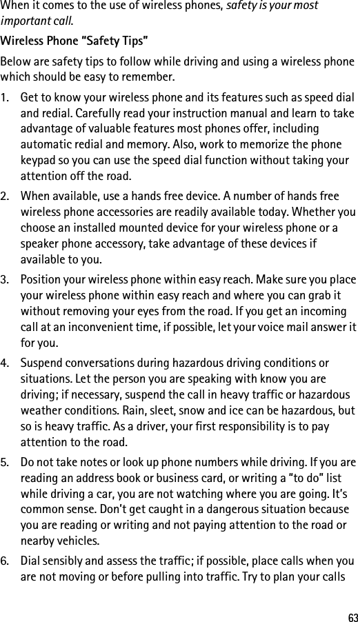 63When it comes to the use of wireless phones, safety is your most important call.Wireless Phone “Safety Tips”Below are safety tips to follow while driving and using a wireless phone which should be easy to remember.1. Get to know your wireless phone and its features such as speed dial and redial. Carefully read your instruction manual and learn to take advantage of valuable features most phones offer, including automatic redial and memory. Also, work to memorize the phone keypad so you can use the speed dial function without taking your attention off the road.2. When available, use a hands free device. A number of hands free wireless phone accessories are readily available today. Whether you choose an installed mounted device for your wireless phone or a speaker phone accessory, take advantage of these devices if available to you.3. Position your wireless phone within easy reach. Make sure you place your wireless phone within easy reach and where you can grab it without removing your eyes from the road. If you get an incoming call at an inconvenient time, if possible, let your voice mail answer it for you.4. Suspend conversations during hazardous driving conditions or situations. Let the person you are speaking with know you are driving; if necessary, suspend the call in heavy traffic or hazardous weather conditions. Rain, sleet, snow and ice can be hazardous, but so is heavy traffic. As a driver, your first responsibility is to pay attention to the road.5. Do not take notes or look up phone numbers while driving. If you are reading an address book or business card, or writing a “to do” list while driving a car, you are not watching where you are going. It’s common sense. Don’t get caught in a dangerous situation because you are reading or writing and not paying attention to the road or nearby vehicles.6. Dial sensibly and assess the traffic; if possible, place calls when you are not moving or before pulling into traffic. Try to plan your calls 
