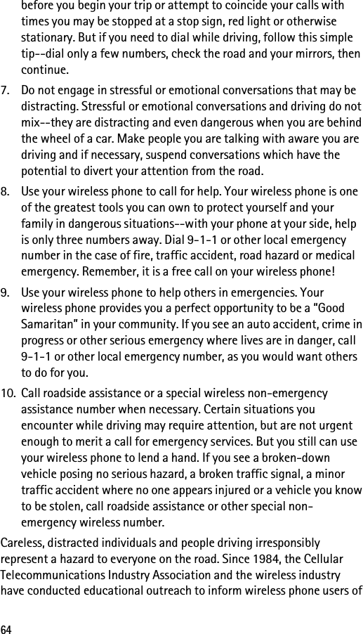 64before you begin your trip or attempt to coincide your calls with times you may be stopped at a stop sign, red light or otherwise stationary. But if you need to dial while driving, follow this simple tip--dial only a few numbers, check the road and your mirrors, then continue.7. Do not engage in stressful or emotional conversations that may be distracting. Stressful or emotional conversations and driving do not mix--they are distracting and even dangerous when you are behind the wheel of a car. Make people you are talking with aware you are driving and if necessary, suspend conversations which have the potential to divert your attention from the road.8. Use your wireless phone to call for help. Your wireless phone is one of the greatest tools you can own to protect yourself and your family in dangerous situations--with your phone at your side, help is only three numbers away. Dial 9-1-1 or other local emergency number in the case of fire, traffic accident, road hazard or medical emergency. Remember, it is a free call on your wireless phone!9. Use your wireless phone to help others in emergencies. Your wireless phone provides you a perfect opportunity to be a “Good Samaritan” in your community. If you see an auto accident, crime in progress or other serious emergency where lives are in danger, call 9-1-1 or other local emergency number, as you would want others to do for you.10. Call roadside assistance or a special wireless non-emergency assistance number when necessary. Certain situations you encounter while driving may require attention, but are not urgent enough to merit a call for emergency services. But you still can use your wireless phone to lend a hand. If you see a broken-down vehicle posing no serious hazard, a broken traffic signal, a minor traffic accident where no one appears injured or a vehicle you know to be stolen, call roadside assistance or other special non-emergency wireless number.Careless, distracted individuals and people driving irresponsibly represent a hazard to everyone on the road. Since 1984, the Cellular Telecommunications Industry Association and the wireless industry have conducted educational outreach to inform wireless phone users of 