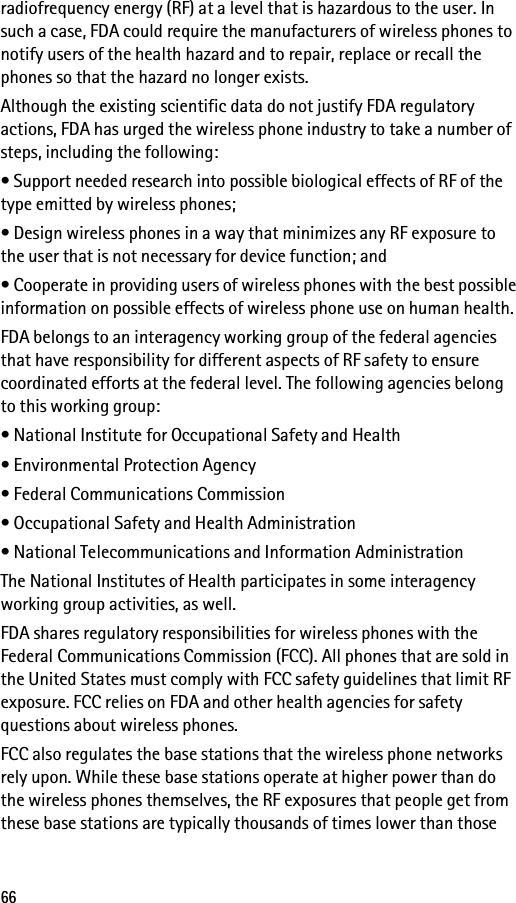 66radiofrequency energy (RF) at a level that is hazardous to the user. In such a case, FDA could require the manufacturers of wireless phones to notify users of the health hazard and to repair, replace or recall the phones so that the hazard no longer exists.Although the existing scientific data do not justify FDA regulatory actions, FDA has urged the wireless phone industry to take a number of steps, including the following:• Support needed research into possible biological effects of RF of the type emitted by wireless phones;• Design wireless phones in a way that minimizes any RF exposure to the user that is not necessary for device function; and• Cooperate in providing users of wireless phones with the best possible information on possible effects of wireless phone use on human health.FDA belongs to an interagency working group of the federal agencies that have responsibility for different aspects of RF safety to ensure coordinated efforts at the federal level. The following agencies belong to this working group:• National Institute for Occupational Safety and Health• Environmental Protection Agency• Federal Communications Commission• Occupational Safety and Health Administration• National Telecommunications and Information AdministrationThe National Institutes of Health participates in some interagency working group activities, as well.FDA shares regulatory responsibilities for wireless phones with the Federal Communications Commission (FCC). All phones that are sold in the United States must comply with FCC safety guidelines that limit RF exposure. FCC relies on FDA and other health agencies for safety questions about wireless phones.FCC also regulates the base stations that the wireless phone networks rely upon. While these base stations operate at higher power than do the wireless phones themselves, the RF exposures that people get from these base stations are typically thousands of times lower than those 