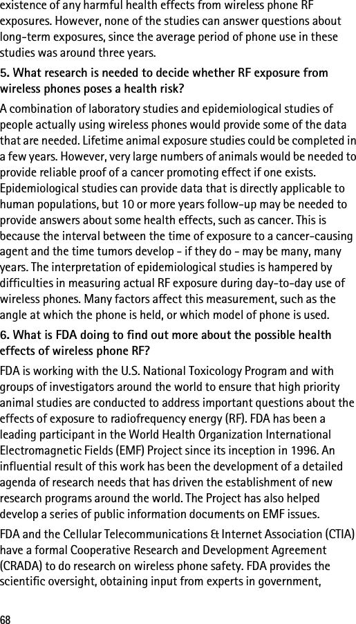 68existence of any harmful health effects from wireless phone RF exposures. However, none of the studies can answer questions about long-term exposures, since the average period of phone use in these studies was around three years.5. What research is needed to decide whether RF exposure from wireless phones poses a health risk?A combination of laboratory studies and epidemiological studies of people actually using wireless phones would provide some of the data that are needed. Lifetime animal exposure studies could be completed in a few years. However, very large numbers of animals would be needed to provide reliable proof of a cancer promoting effect if one exists. Epidemiological studies can provide data that is directly applicable to human populations, but 10 or more years follow-up may be needed to provide answers about some health effects, such as cancer. This is because the interval between the time of exposure to a cancer-causing agent and the time tumors develop - if they do - may be many, many years. The interpretation of epidemiological studies is hampered by difficulties in measuring actual RF exposure during day-to-day use of wireless phones. Many factors affect this measurement, such as the angle at which the phone is held, or which model of phone is used.6. What is FDA doing to find out more about the possible health effects of wireless phone RF?FDA is working with the U.S. National Toxicology Program and with groups of investigators around the world to ensure that high priority animal studies are conducted to address important questions about the effects of exposure to radiofrequency energy (RF). FDA has been a leading participant in the World Health Organization International Electromagnetic Fields (EMF) Project since its inception in 1996. An influential result of this work has been the development of a detailed agenda of research needs that has driven the establishment of new research programs around the world. The Project has also helped develop a series of public information documents on EMF issues.FDA and the Cellular Telecommunications &amp; Internet Association (CTIA) have a formal Cooperative Research and Development Agreement (CRADA) to do research on wireless phone safety. FDA provides the scientific oversight, obtaining input from experts in government, 