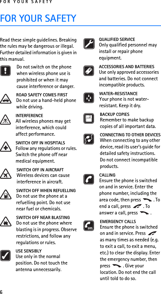 FOR YOUR SAFETY6FOR YOUR SAFETYRead these simple guidelines. Breaking the rules may be dangerous or illegal. Further detailed information is given in this manual.Do not switch on the phone when wireless phone use is prohibited or when it may cause interference or danger.ROAD SAFETY COMES FIRSTDo not use a hand-held phone while driving.INTERFERENCEAll wireless phones may get interference, which could affect performance.SWITCH OFF IN HOSPITALSFollow any regulations or rules. Switch the phone off near medical equipment.SWITCH OFF IN AIRCRAFTWireless devices can cause interference in aircraft.SWITCH OFF WHEN REFUELLINGDo not use the phone at a refuelling point. Do not use near fuel or chemicals.SWITCH OFF NEAR BLASTINGDo not use the phone where blasting is in progress. Observe restrictions, and follow any regulations or rules.USE SENSIBLYUse only in the normal position. Do not touch the antenna unnecessarily.QUALIFIED SERVICEOnly qualified personnel may install or repair phone equipment.ACCESSORIES AND BATTERIESUse only approved accessories and batteries. Do not connect incompatible products.WATER-RESISTANCEYour phone is not water-resistant. Keep it dry.BACKUP COPIESRemember to make backup copies of all important data.CONNECTING TO OTHER DEVICESWhen connecting to any other device, read its user’s guide for detailed safety instructions. Do not connect incompatible products.CALLINGEnsure the phone is switched on and in service. Enter the phone number, including the area code, then press  . To end a call, press  . To answer a call, press  .EMERGENCY CALLSEnsure the phone is switched on and in service. Press   as many times as needed (e.g. to exit a call, to exit a menu, etc.) to clear the display. Enter the emergency number, then press  . Give your location. Do not end the call until told to do so.