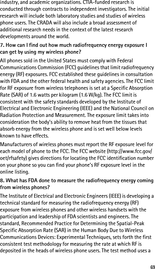 69industry, and academic organizations. CTIA-funded research is conducted through contracts to independent investigators. The initial research will include both laboratory studies and studies of wireless phone users. The CRADA will also include a broad assessment of additional research needs in the context of the latest research developments around the world.7. How can I find out how much radiofrequency energy exposure I can get by using my wireless phone?All phones sold in the United States must comply with Federal Communications Commission (FCC) guidelines that limit radiofrequency energy (RF) exposures. FCC established these guidelines in consultation with FDA and the other federal health and safety agencies. The FCC limit for RF exposure from wireless telephones is set at a Specific Absorption Rate (SAR) of 1.6 watts per kilogram (1.6 W/kg). The FCC limit is consistent with the safety standards developed by the Institute of Electrical and Electronic Engineering (IEEE) and the National Council on Radiation Protection and Measurement. The exposure limit takes into consideration the body’s ability to remove heat from the tissues that absorb energy from the wireless phone and is set well below levels known to have effects.Manufacturers of wireless phones must report the RF exposure level for each model of phone to the FCC. The FCC website (http://www.fcc.gov/oet/rfsafety) gives directions for locating the FCC identification number on your phone so you can find your phone’s RF exposure level in the online listing.8. What has FDA done to measure the radiofrequency energy coming from wireless phones?The Institute of Electrical and Electronic Engineers (IEEE) is developing a technical standard for measuring the radiofrequency energy (RF) exposure from wireless phones and other wireless handsets with the participation and leadership of FDA scientists and engineers. The standard, Recommended Practice for Determining the Spatial-Peak Specific Absorption Rate (SAR) in the Human Body Due to Wireless Communications Devices: Experimental Techniques, sets forth the first consistent test methodology for measuring the rate at which RF is deposited in the heads of wireless phone users. The test method uses a 