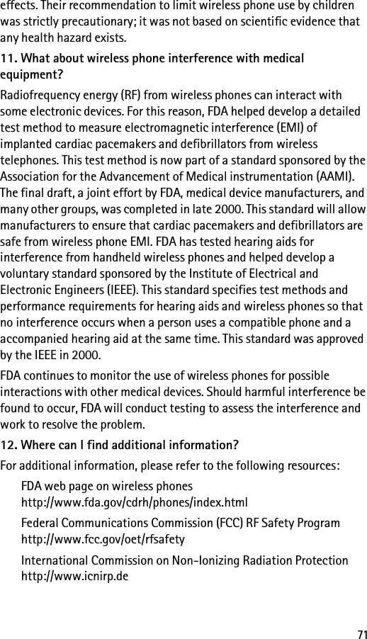 71effects. Their recommendation to limit wireless phone use by children was strictly precautionary; it was not based on scientific evidence that any health hazard exists.11. What about wireless phone interference with medical equipment?Radiofrequency energy (RF) from wireless phones can interact with some electronic devices. For this reason, FDA helped develop a detailed test method to measure electromagnetic interference (EMI) of implanted cardiac pacemakers and defibrillators from wireless telephones. This test method is now part of a standard sponsored by the Association for the Advancement of Medical instrumentation (AAMI). The final draft, a joint effort by FDA, medical device manufacturers, and many other groups, was completed in late 2000. This standard will allow manufacturers to ensure that cardiac pacemakers and defibrillators are safe from wireless phone EMI. FDA has tested hearing aids for interference from handheld wireless phones and helped develop a voluntary standard sponsored by the Institute of Electrical and Electronic Engineers (IEEE). This standard specifies test methods and performance requirements for hearing aids and wireless phones so that no interference occurs when a person uses a compatible phone and a accompanied hearing aid at the same time. This standard was approved by the IEEE in 2000.FDA continues to monitor the use of wireless phones for possible interactions with other medical devices. Should harmful interference be found to occur, FDA will conduct testing to assess the interference and work to resolve the problem.12. Where can I find additional information?For additional information, please refer to the following resources:FDA web page on wireless phoneshttp://www.fda.gov/cdrh/phones/index.htmlFederal Communications Commission (FCC) RF Safety Programhttp://www.fcc.gov/oet/rfsafetyInternational Commission on Non-Ionizing Radiation Protectionhttp://www.icnirp.de