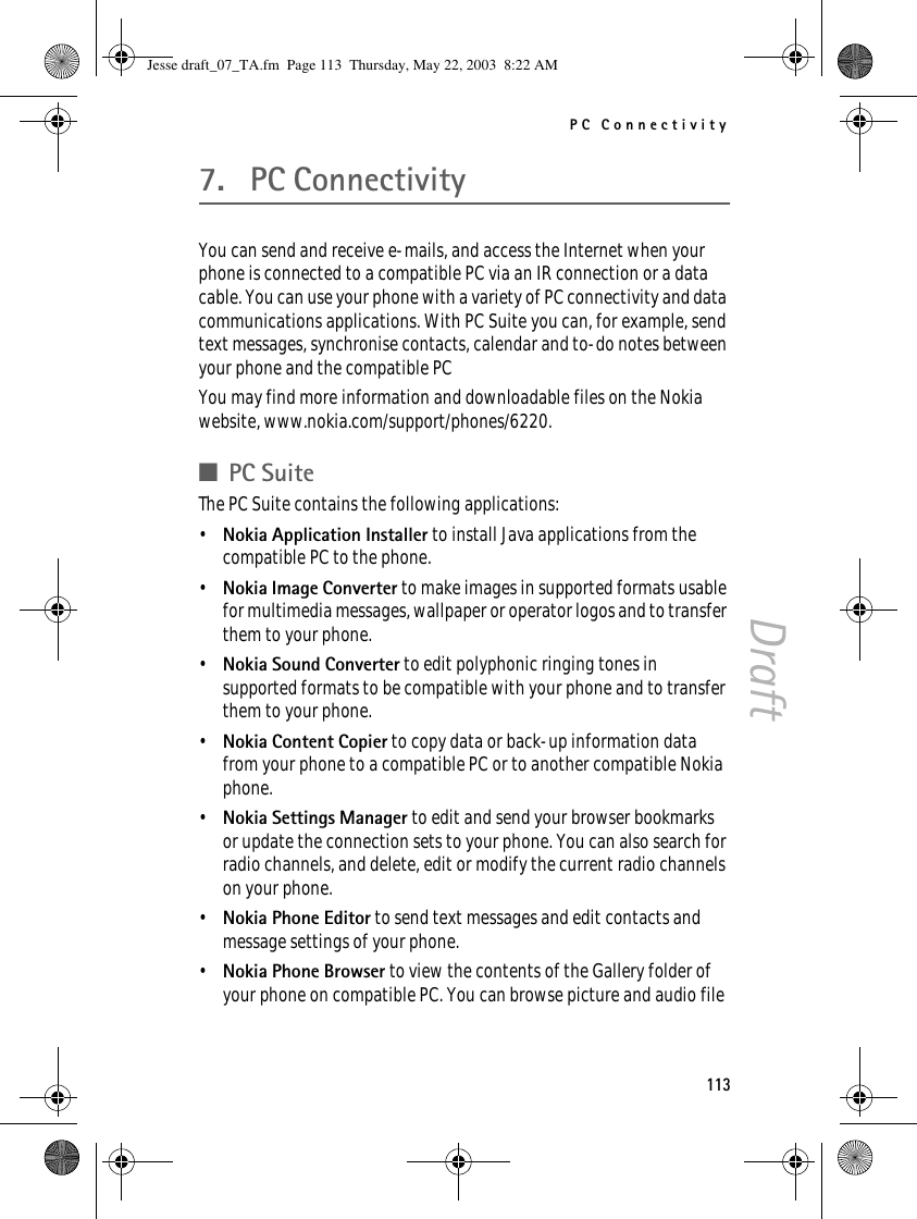 PC Connectivity113Draft7. PC ConnectivityYou can send and receive e-mails, and access the Internet when your phone is connected to a compatible PC via an IR connection or a data cable. You can use your phone with a variety of PC connectivity and data communications applications. With PC Suite you can, for example, send text messages, synchronise contacts, calendar and to-do notes between your phone and the compatible PCYou may find more information and downloadable files on the Nokia website, www.nokia.com/support/phones/6220.■PC SuiteThe PC Suite contains the following applications:•Nokia Application Installer to install Java applications from the compatible PC to the phone.•Nokia Image Converter to make images in supported formats usable for multimedia messages, wallpaper or operator logos and to transfer them to your phone.•Nokia Sound Converter to edit polyphonic ringing tones in supported formats to be compatible with your phone and to transfer them to your phone.•Nokia Content Copier to copy data or back-up information data from your phone to a compatible PC or to another compatible Nokia phone.•Nokia Settings Manager to edit and send your browser bookmarks or update the connection sets to your phone. You can also search for radio channels, and delete, edit or modify the current radio channels on your phone.•Nokia Phone Editor to send text messages and edit contacts and message settings of your phone.•Nokia Phone Browser to view the contents of the Gallery folder of your phone on compatible PC. You can browse picture and audio file Jesse draft_07_TA.fm  Page 113  Thursday, May 22, 2003  8:22 AM