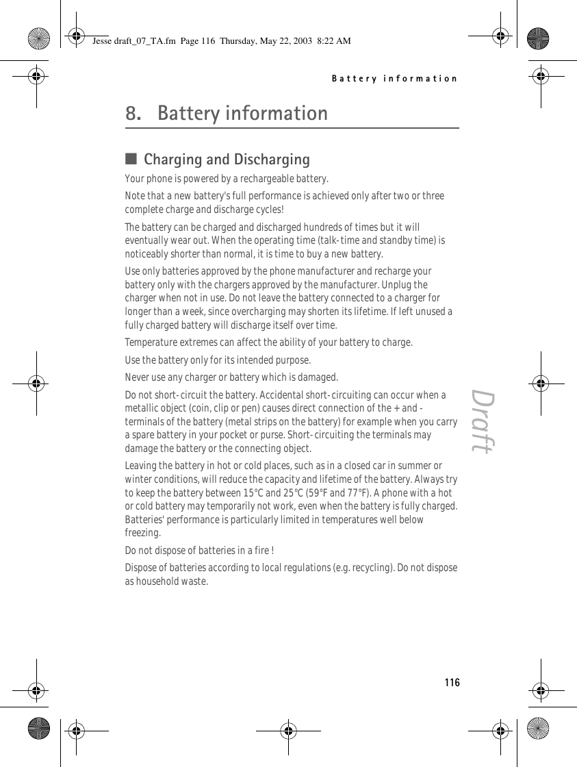 Battery information116Draft8. Battery information■Charging and DischargingYour phone is powered by a rechargeable battery.Note that a new battery&apos;s full performance is achieved only after two or three complete charge and discharge cycles!The battery can be charged and discharged hundreds of times but it will eventually wear out. When the operating time (talk-time and standby time) is noticeably shorter than normal, it is time to buy a new battery.Use only batteries approved by the phone manufacturer and recharge your battery only with the chargers approved by the manufacturer. Unplug the charger when not in use. Do not leave the battery connected to a charger for longer than a week, since overcharging may shorten its lifetime. If left unused a fully charged battery will discharge itself over time.Temperature extremes can affect the ability of your battery to charge.Use the battery only for its intended purpose.Never use any charger or battery which is damaged.Do not short-circuit the battery. Accidental short-circuiting can occur when a metallic object (coin, clip or pen) causes direct connection of the + and - terminals of the battery (metal strips on the battery) for example when you carry a spare battery in your pocket or purse. Short-circuiting the terminals may damage the battery or the connecting object.Leaving the battery in hot or cold places, such as in a closed car in summer or winter conditions, will reduce the capacity and lifetime of the battery. Always try to keep the battery between 15°C and 25°C (59°F and 77°F). A phone with a hot or cold battery may temporarily not work, even when the battery is fully charged. Batteries&apos; performance is particularly limited in temperatures well below freezing.Do not dispose of batteries in a fire !Dispose of batteries according to local regulations (e.g. recycling). Do not dispose as household waste.Jesse draft_07_TA.fm  Page 116  Thursday, May 22, 2003  8:22 AM