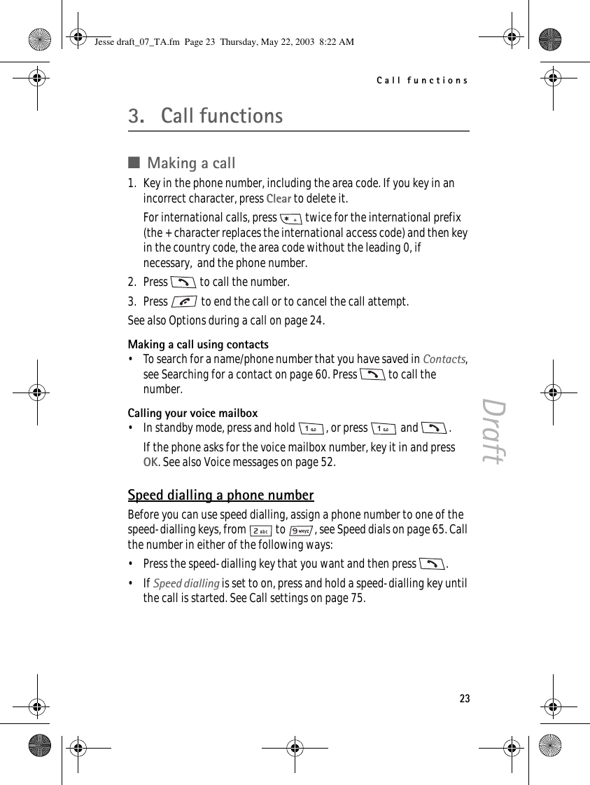 Call functions23Draft3. Call functions■Making a call1. Key in the phone number, including the area code. If you key in an incorrect character, press Clear to delete it.For international calls, press   twice for the international prefix (the + character replaces the international access code) and then key in the country code, the area code without the leading 0, if necessary,  and the phone number.2. Press   to call the number.3. Press   to end the call or to cancel the call attempt.See also Options during a call on page 24.Making a call using contacts• To search for a name/phone number that you have saved in Contacts,see Searching for a contact on page 60. Press   to call the number.Calling your voice mailbox• In standby mode, press and hold  , or press   and  .If the phone asks for the voice mailbox number, key it in and press OK. See also Voice messages on page 52.Speed dialling a phone numberBefore you can use speed dialling, assign a phone number to one of the speed-dialling keys, from   to  , see Speed dials on page 65. Call the number in either of the following ways:• Press the speed-dialling key that you want and then press  .•If Speed dialling is set to on, press and hold a speed-dialling key until the call is started. See Call settings on page 75.Jesse draft_07_TA.fm  Page 23  Thursday, May 22, 2003  8:22 AM