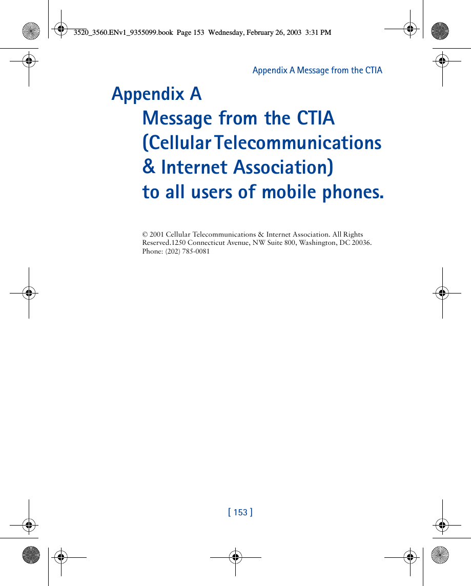 [ 153 ]Appendix A Message from the CTIA Appendix A Message from the CTIA(Cellular Telecommunications &amp; Internet Association) to all users of mobile phones.© 2001 Cellular Telecommunications &amp; Internet Association. All Rights Reserved.1250 Connecticut Avenue, NW Suite 800, Washington, DC 20036. Phone: (202) 785-00813520_3560.ENv1_9355099.book  Page 153  Wednesday, February 26, 2003  3:31 PM